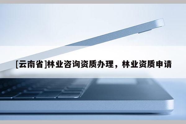 [云南省]林業(yè)咨詢資質(zhì)辦理，林業(yè)資質(zhì)申請