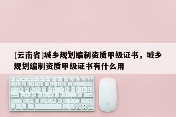 [云南省]城鄉(xiāng)規(guī)劃編制資質(zhì)甲級證書，城鄉(xiāng)規(guī)劃編制資質(zhì)甲級證書有什么用