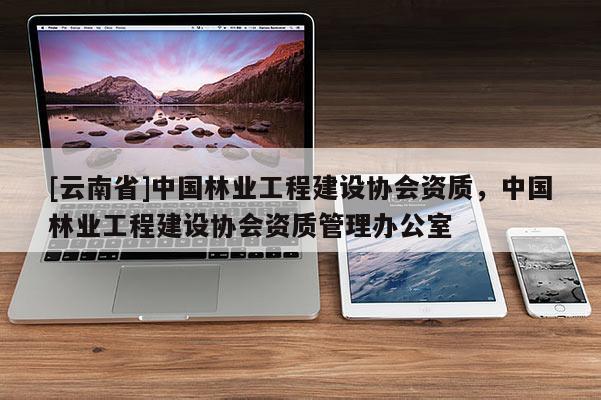 [云南省]中國林業(yè)工程建設(shè)協(xié)會資質(zhì)，中國林業(yè)工程建設(shè)協(xié)會資質(zhì)管理辦公室