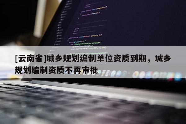 [云南省]城鄉(xiāng)規(guī)劃編制單位資質(zhì)到期，城鄉(xiāng)規(guī)劃編制資質(zhì)不再審批