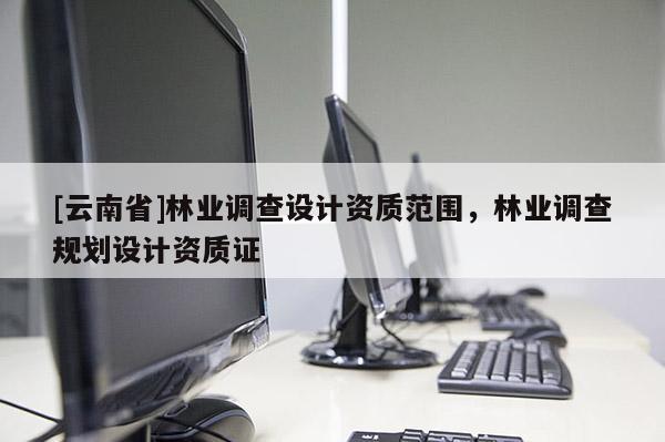 [云南省]林業(yè)調(diào)查設(shè)計資質(zhì)范圍，林業(yè)調(diào)查規(guī)劃設(shè)計資質(zhì)證