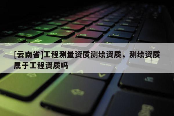 [云南省]工程測量資質(zhì)測繪資質(zhì)，測繪資質(zhì)屬于工程資質(zhì)嗎