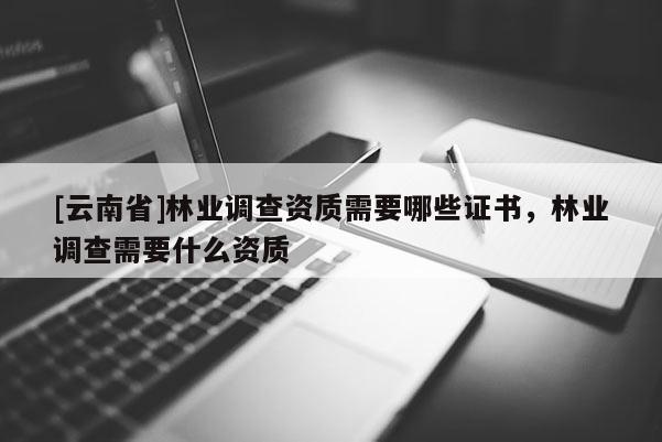 [云南省]林業(yè)調(diào)查資質(zhì)需要哪些證書，林業(yè)調(diào)查需要什么資質(zhì)
