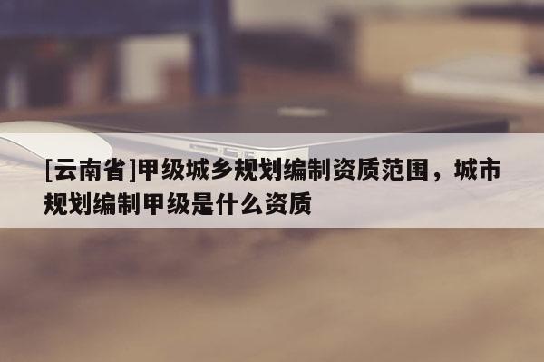 [云南省]甲級(jí)城鄉(xiāng)規(guī)劃編制資質(zhì)范圍，城市規(guī)劃編制甲級(jí)是什么資質(zhì)