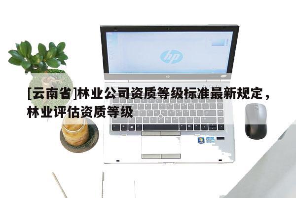 [云南省]林業(yè)公司資質(zhì)等級標(biāo)準(zhǔn)最新規(guī)定，林業(yè)評估資質(zhì)等級