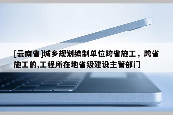 [云南省]城鄉(xiāng)規(guī)劃編制單位跨省施工，跨省施工的,工程所在地省級(jí)建設(shè)主管部門(mén)