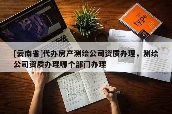 [云南省]代辦房產(chǎn)測(cè)繪公司資質(zhì)辦理，測(cè)繪公司資質(zhì)辦理哪個(gè)部門辦理