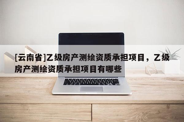 [云南省]乙級房產(chǎn)測繪資質(zhì)承擔(dān)項目，乙級房產(chǎn)測繪資質(zhì)承擔(dān)項目有哪些