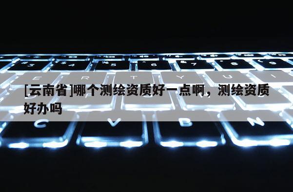[云南省]哪個測繪資質好一點啊，測繪資質好辦嗎