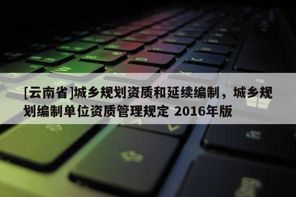 [云南省]城鄉(xiāng)規(guī)劃資質(zhì)和延續(xù)編制，城鄉(xiāng)規(guī)劃編制單位資質(zhì)管理規(guī)定 2016年版
