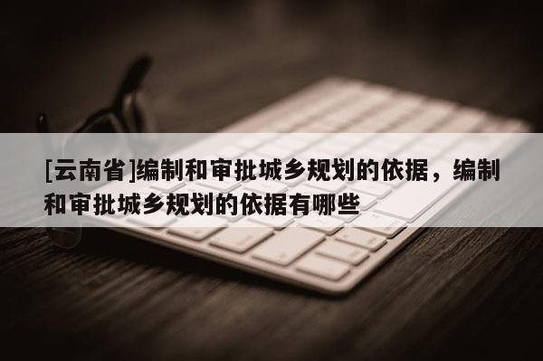 [云南省]編制和審批城鄉(xiāng)規(guī)劃的依據(jù)，編制和審批城鄉(xiāng)規(guī)劃的依據(jù)有哪些