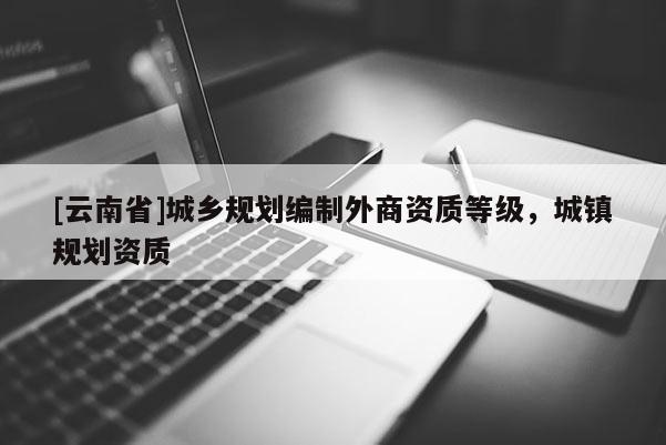 [云南省]城鄉(xiāng)規(guī)劃編制外商資質(zhì)等級，城鎮(zhèn)規(guī)劃資質(zhì)