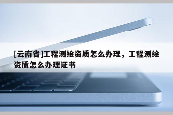 [云南省]工程測繪資質(zhì)怎么辦理，工程測繪資質(zhì)怎么辦理證書