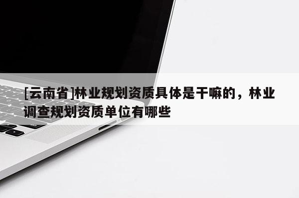 [云南省]林業(yè)規(guī)劃資質(zhì)具體是干嘛的，林業(yè)調(diào)查規(guī)劃資質(zhì)單位有哪些