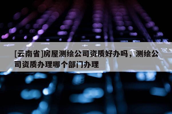 [云南省]房屋測繪公司資質(zhì)好辦嗎，測繪公司資質(zhì)辦理哪個部門辦理