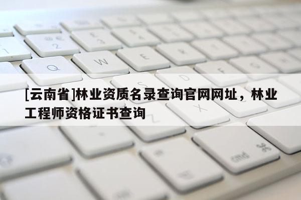 [云南省]林業(yè)資質(zhì)名錄查詢官網(wǎng)網(wǎng)址，林業(yè)工程師資格證書(shū)查詢