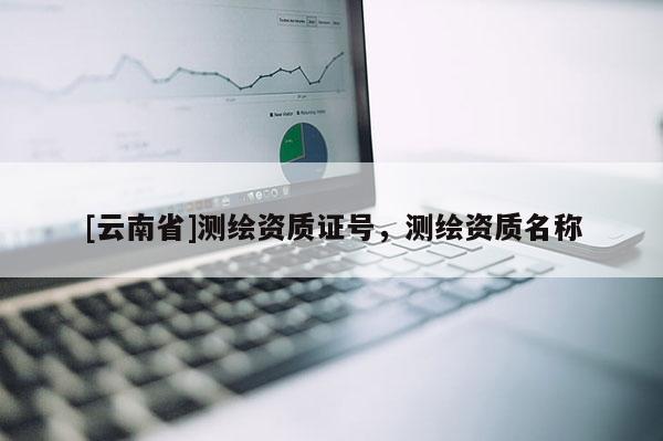 [云南省]測繪資質(zhì)證號(hào)，測繪資質(zhì)名稱