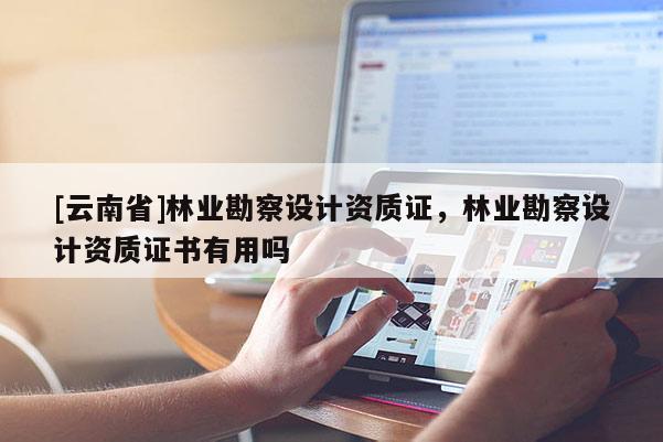 [云南省]林業(yè)勘察設(shè)計(jì)資質(zhì)證，林業(yè)勘察設(shè)計(jì)資質(zhì)證書(shū)有用嗎