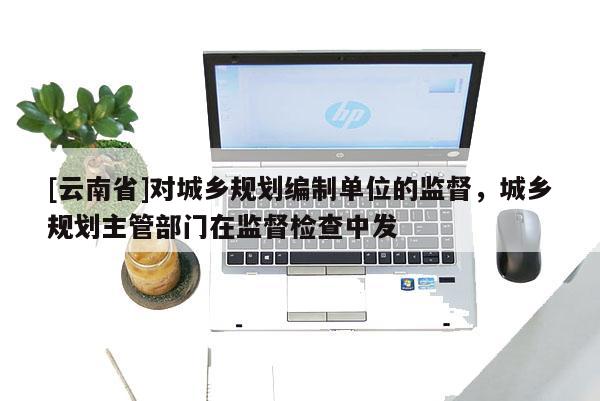 [云南省]對城鄉(xiāng)規(guī)劃編制單位的監(jiān)督，城鄉(xiāng)規(guī)劃主管部門在監(jiān)督檢查中發(fā)