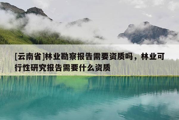[云南省]林業(yè)勘察報告需要資質(zhì)嗎，林業(yè)可行性研究報告需要什么資質(zhì)