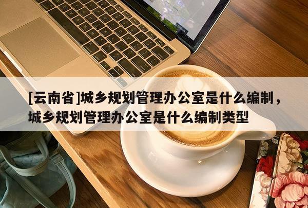 [云南省]城鄉(xiāng)規(guī)劃管理辦公室是什么編制，城鄉(xiāng)規(guī)劃管理辦公室是什么編制類型