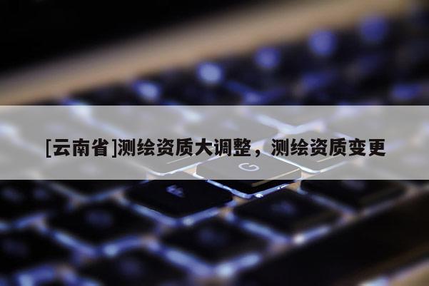 [云南省]測繪資質(zhì)大調(diào)整，測繪資質(zhì)變更