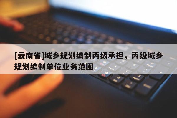 [云南省]城鄉(xiāng)規(guī)劃編制丙級承擔(dān)，丙級城鄉(xiāng)規(guī)劃編制單位業(yè)務(wù)范圍