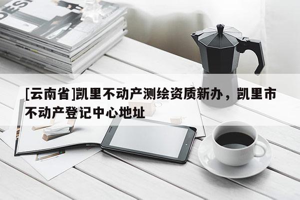 [云南省]凱里不動產(chǎn)測繪資質新辦，凱里市不動產(chǎn)登記中心地址