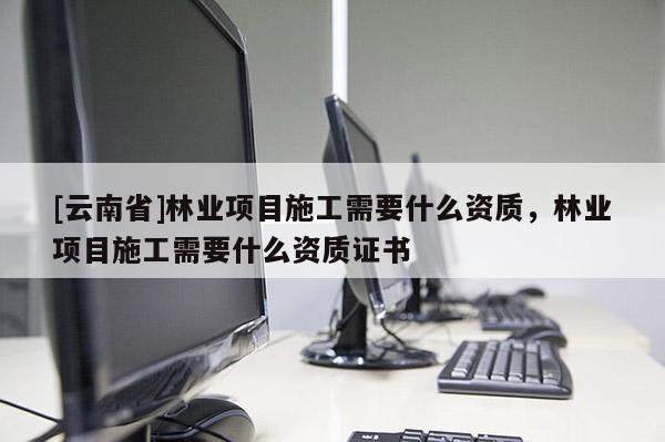 [云南省]林業(yè)項(xiàng)目施工需要什么資質(zhì)，林業(yè)項(xiàng)目施工需要什么資質(zhì)證書