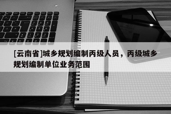 [云南省]城鄉(xiāng)規(guī)劃編制丙級(jí)人員，丙級(jí)城鄉(xiāng)規(guī)劃編制單位業(yè)務(wù)范圍