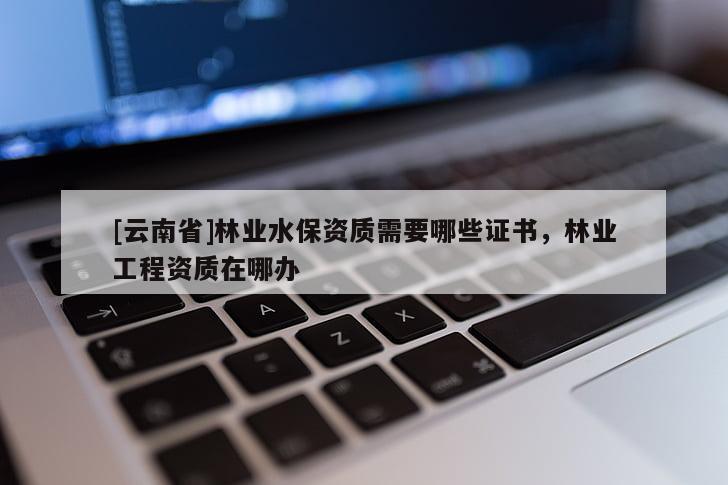 [云南省]林業(yè)水保資質(zhì)需要哪些證書，林業(yè)工程資質(zhì)在哪辦