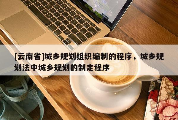 [云南省]城鄉(xiāng)規(guī)劃組織編制的程序，城鄉(xiāng)規(guī)劃法中城鄉(xiāng)規(guī)劃的制定程序