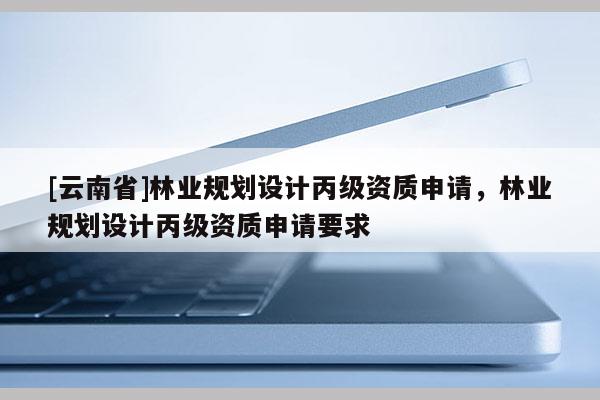 [云南省]林業(yè)規(guī)劃設(shè)計(jì)丙級(jí)資質(zhì)申請(qǐng)，林業(yè)規(guī)劃設(shè)計(jì)丙級(jí)資質(zhì)申請(qǐng)要求