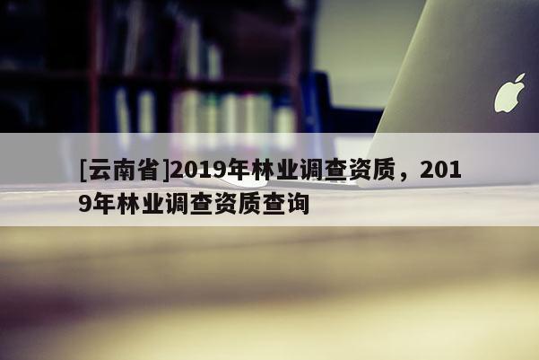 [云南省]2019年林業(yè)調查資質，2019年林業(yè)調查資質查詢
