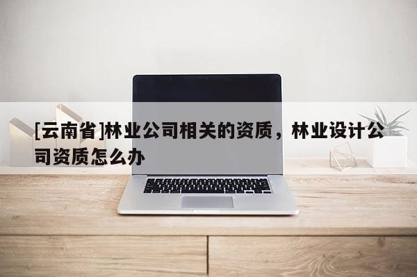 [云南省]林業(yè)公司相關的資質，林業(yè)設計公司資質怎么辦