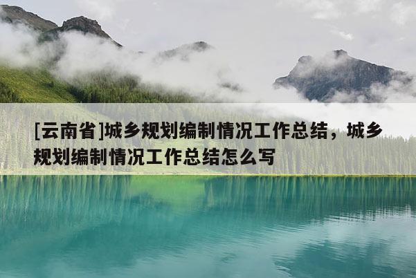 [云南省]城鄉(xiāng)規(guī)劃編制情況工作總結(jié)，城鄉(xiāng)規(guī)劃編制情況工作總結(jié)怎么寫