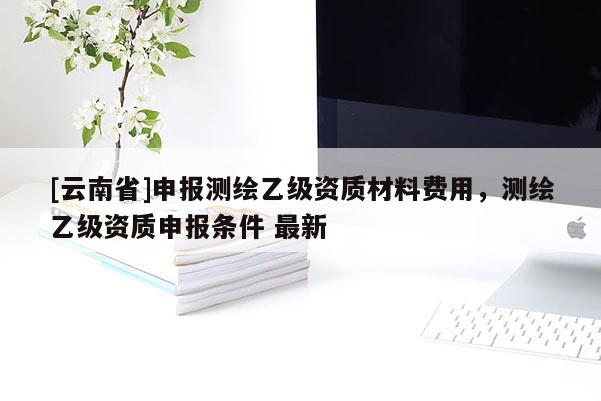 [云南省]申報(bào)測繪乙級(jí)資質(zhì)材料費(fèi)用，測繪乙級(jí)資質(zhì)申報(bào)條件 最新