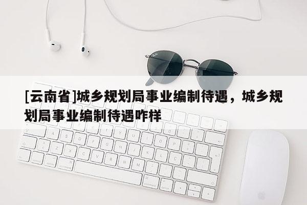 [云南省]城鄉(xiāng)規(guī)劃局事業(yè)編制待遇，城鄉(xiāng)規(guī)劃局事業(yè)編制待遇咋樣