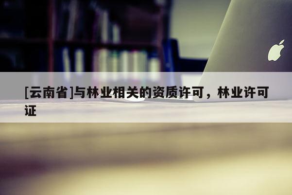 [云南省]與林業(yè)相關(guān)的資質(zhì)許可，林業(yè)許可證