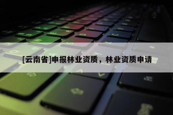 [云南省]申報(bào)林業(yè)資質(zhì)，林業(yè)資質(zhì)申請(qǐng)