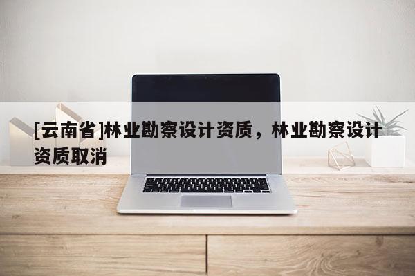 [云南省]林業(yè)勘察設(shè)計(jì)資質(zhì)，林業(yè)勘察設(shè)計(jì)資質(zhì)取消