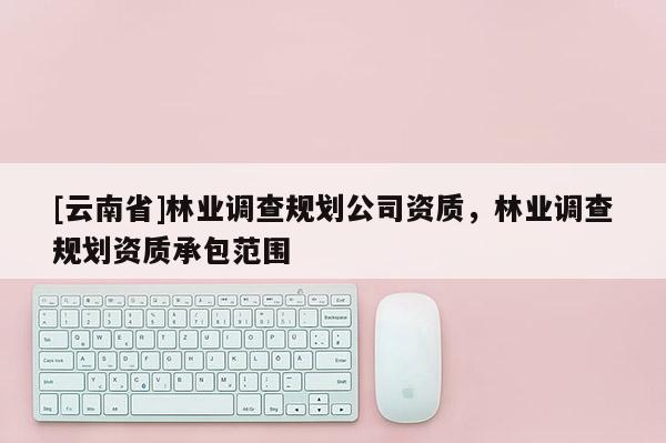 [云南省]林業(yè)調(diào)查規(guī)劃公司資質(zhì)，林業(yè)調(diào)查規(guī)劃資質(zhì)承包范圍