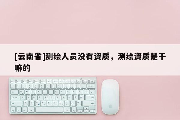 [云南省]測繪人員沒有資質(zhì)，測繪資質(zhì)是干嘛的
