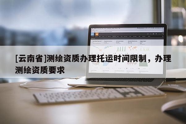 [云南省]測(cè)繪資質(zhì)辦理托運(yùn)時(shí)間限制，辦理測(cè)繪資質(zhì)要求