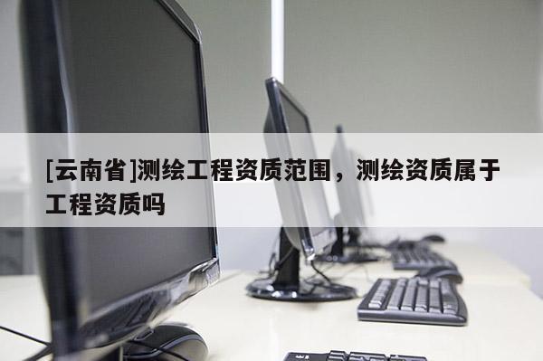 [云南省]測(cè)繪工程資質(zhì)范圍，測(cè)繪資質(zhì)屬于工程資質(zhì)嗎