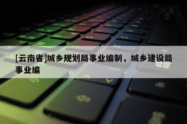 [云南省]城鄉(xiāng)規(guī)劃局事業(yè)編制，城鄉(xiāng)建設(shè)局事業(yè)編