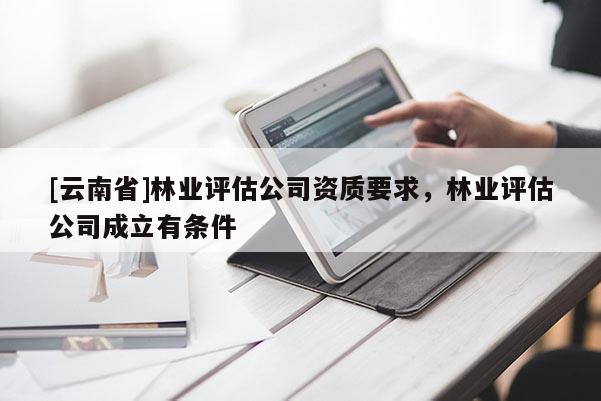 [云南省]林業(yè)評估公司資質(zhì)要求，林業(yè)評估公司成立有條件