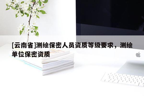 [云南省]測繪保密人員資質(zhì)等級要求，測繪單位保密資質(zhì)