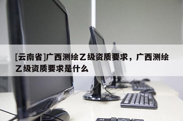 [云南省]廣西測(cè)繪乙級(jí)資質(zhì)要求，廣西測(cè)繪乙級(jí)資質(zhì)要求是什么