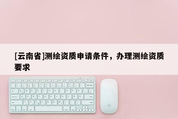 [云南省]測繪資質(zhì)申請條件，辦理測繪資質(zhì)要求